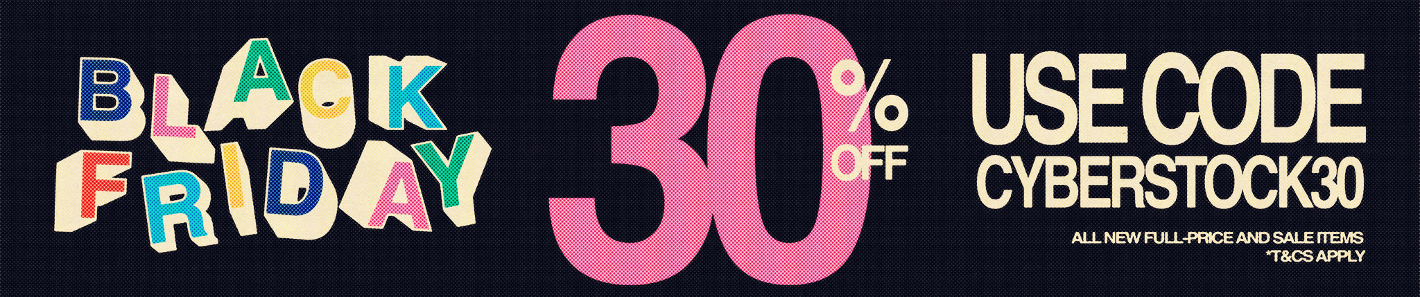 Black Friday 30% off all new full-price and sale items. T&C's apply use code CYBERSTOCK30